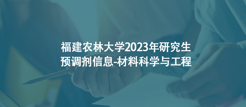 福建农林大学2023年研究生预调剂信息-材料科学与工程